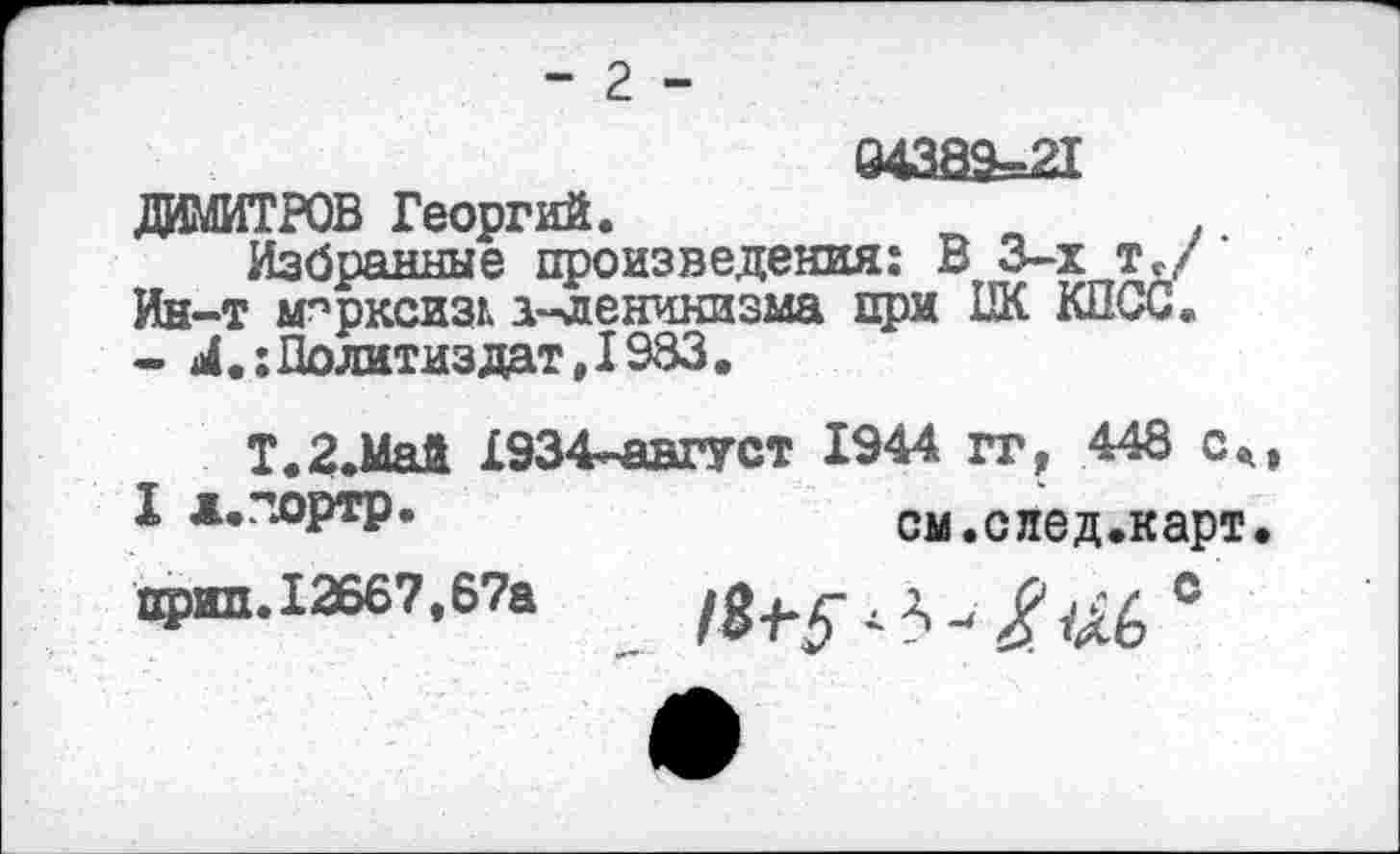 ﻿- г -
ДИМИТРОВ Георгий.
Избранные произведения: В 3-х т./ ‘ Ин-т мпрксизг. а-ленинизма при ПК КПСС. - М.: Политиздат ,1983.
Т.2.Май £934-август 1944 гг, 448 см
I д.портр.	см.след.карт.
Прш1.12667,67а